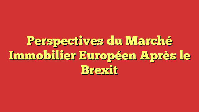 Perspectives du Marché Immobilier Européen Après le Brexit